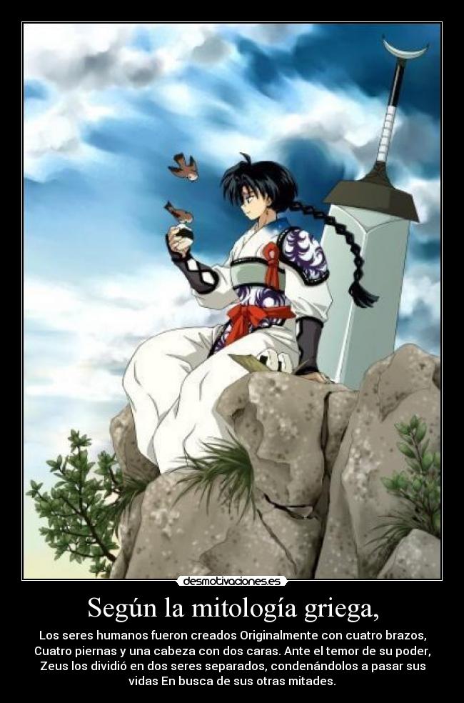 Según la mitología griega, - Los seres humanos fueron creados Originalmente con cuatro brazos,
Cuatro piernas y una cabeza con dos caras. Ante el temor de su poder,
Zeus los dividió en dos seres separados, condenándolos a pasar sus
vidas En busca de sus otras mitades.