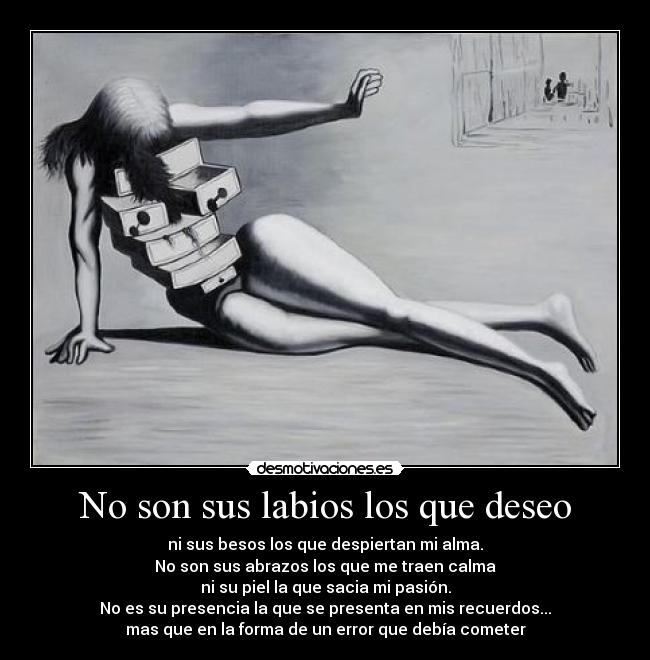 No son sus labios los que deseo - ni sus besos los que despiertan mi alma.
No son sus abrazos los que me traen calma
ni su piel la que sacia mi pasión.
No es su presencia la que se presenta en mis recuerdos...
mas que en la forma de un error que debía cometer