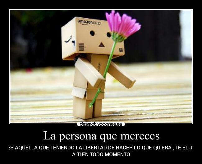 La persona que mereces - ES AQUELLA QUE TENIENDO LA LIBERTAD DE HACER LO QUE QUIERA , TE ELIJE
A TI EN TODO MOMENTO