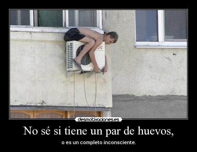 No sé si tiene un par de huevos, - o es un completo inconsciente.