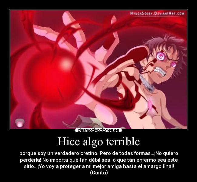 Hice algo terrible - porque soy un verdadero cretino. Pero de todas formas...¡No quiero
perderla! No importa qué tan débil sea, o que tan enfermo sea este
sitio.. ¡Yo voy a proteger a mi mejor amiga hasta el amargo final!
(Ganta)
