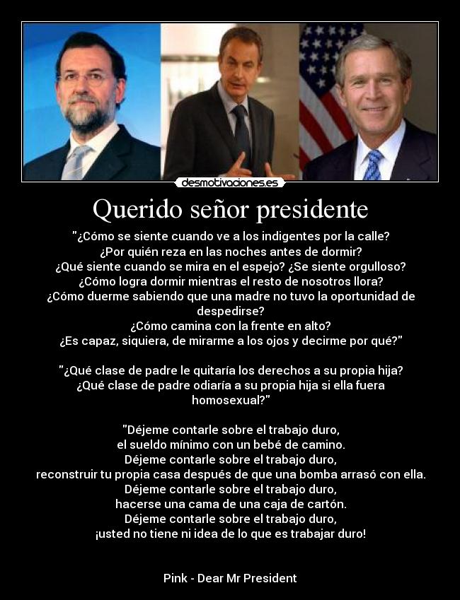 Querido señor presidente - ¿Cómo se siente cuando ve a los indigentes por la calle?
¿Por quién reza en las noches antes de dormir?
¿Qué siente cuando se mira en el espejo? ¿Se siente orgulloso?
¿Cómo logra dormir mientras el resto de nosotros llora?
¿Cómo duerme sabiendo que una madre no tuvo la oportunidad de despedirse?
¿Cómo camina con la frente en alto?
¿Es capaz, siquiera, de mirarme a los ojos y decirme por qué?

¿Qué clase de padre le quitaría los derechos a su propia hija?
¿Qué clase de padre odiaría a su propia hija si ella fuera homosexual?

Déjeme contarle sobre el trabajo duro,
el sueldo mínimo con un bebé de camino.
Déjeme contarle sobre el trabajo duro,
reconstruir tu propia casa después de que una bomba arrasó con ella.
Déjeme contarle sobre el trabajo duro,
hacerse una cama de una caja de cartón.
Déjeme contarle sobre el trabajo duro,
¡usted no tiene ni idea de lo que es trabajar duro!


Pink - Dear Mr President