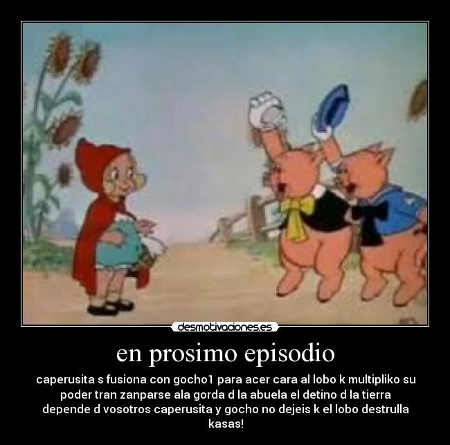 en prosimo episodio - caperusita s fusiona con gocho1 para acer cara al lobo k multipliko su
poder tran zanparse ala gorda d la abuela el detino d la tierra
depende d vosotros caperusita y gocho no dejeis k el lobo destrulla
kasas!
