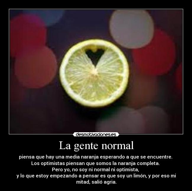 La gente normal - piensa que hay una media naranja esperando a que se encuentre. 
Los optimistas piensan que somos la naranja completa. 
Pero yo, no soy ni normal ni optimista, 
y lo que estoy empezando a pensar es que soy un limón, y por eso mi
mitad, salió agria.