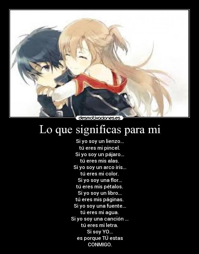 Lo que significas para mi - Si yo soy un lienzo...
tú eres mi pincel.
Si yo soy un pájaro...
tú eres mis alas.
Si yo soy un arco iris...
tú eres mi color.
Si yo soy una flor...
tú eres mis pétalos.
Si yo soy un libro...
tú eres mis páginas.
Si yo soy una fuente...
tú eres mi agua.
Si yo soy una canción ...
tú eres mi letra.
Si soy YO...
es porque TÚ estas
CONMIGO.