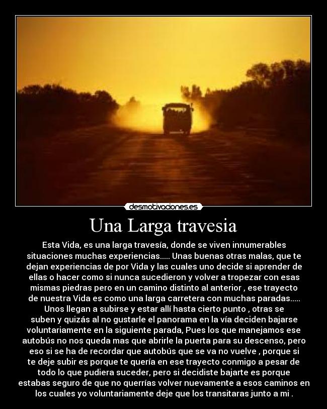 Una Larga travesia - Esta Vida, es una larga travesía, donde se viven innumerables
situaciones muchas experiencias..... Unas buenas otras malas, que te
dejan experiencias de por Vida y las cuales uno decide si aprender de
ellas o hacer como si nunca sucedieron y volver a tropezar con esas
mismas piedras pero en un camino distinto al anterior , ese trayecto
de nuestra Vida es como una larga carretera con muchas paradas.....
Unos llegan a subirse y estar allí hasta cierto punto , otras se
suben y quizás al no gustarle el panorama en la vía deciden bajarse
voluntariamente en la siguiente parada, Pues los que manejamos ese
autobús no nos queda mas que abrirle la puerta para su descenso, pero
eso si se ha de recordar que autobús que se va no vuelve , porque si
te deje subir es porque te quería en ese trayecto conmigo a pesar de
todo lo que pudiera suceder, pero si decidiste bajarte es porque
estabas seguro de que no querrías volver nuevamente a esos caminos en
los cuales yo voluntariamente deje que los transitaras junto a mi .