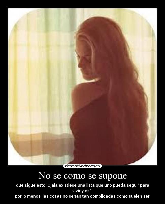 No se como se supone - que sigue esto. Ojala existiese una lista que uno pueda seguir para vivir y así, 
por lo menos, las cosas no serían tan complicadas como suelen ser.