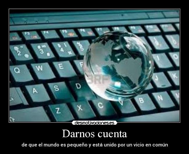 Darnos cuenta - de que el mundo es pequeño y está unido por un vicio en común