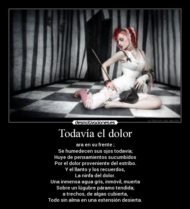 Todavía el dolor - ara en su frente ;
Se humedecen sus ojos todavía;
Huye de pensamientos sucumbidos
Por el dolor proveniente del estribo.
Y el llanto y los recuerdos,
La ninfa del dolor.
Una inmensa agua gris, inmóvil, muerta
Sobre un lúgubre páramo tendida;
a trechos, de algas cubierta,
Todo sin alma en una extensión desierta.