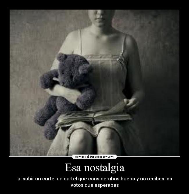 Esa nostalgia - al subir un cartel un cartel que considerabas bueno y no recibes los
votos que esperabas