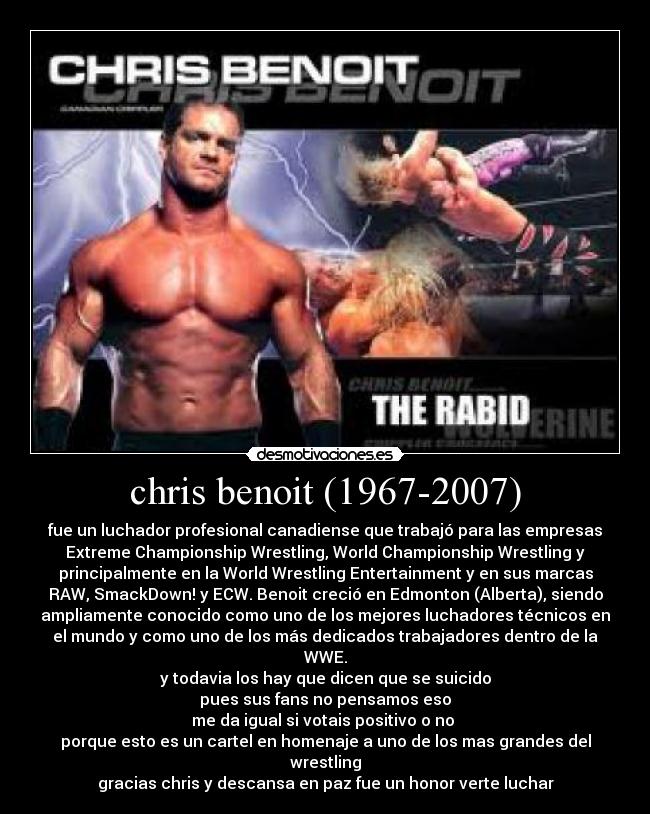chris benoit (1967-2007) - fue un luchador profesional canadiense que trabajó para las empresas
Extreme Championship Wrestling, World Championship Wrestling y
principalmente en la World Wrestling Entertainment y en sus marcas
RAW, SmackDown! y ECW. Benoit creció en Edmonton (Alberta), siendo
ampliamente conocido como uno de los mejores luchadores técnicos en
el mundo y como uno de los más dedicados trabajadores dentro de la
WWE.
y todavia los hay que dicen que se suicido
pues sus fans no pensamos eso
me da igual si votais positivo o no
porque esto es un cartel en homenaje a uno de los mas grandes del
wrestling
gracias chris y descansa en paz fue un honor verte luchar