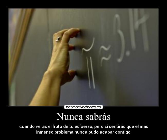 Nunca sabrás - cuando verás el fruto de tu esfuerzo, pero si sentirás que el màs
inmenso problema nunca pudo acabar contigo.