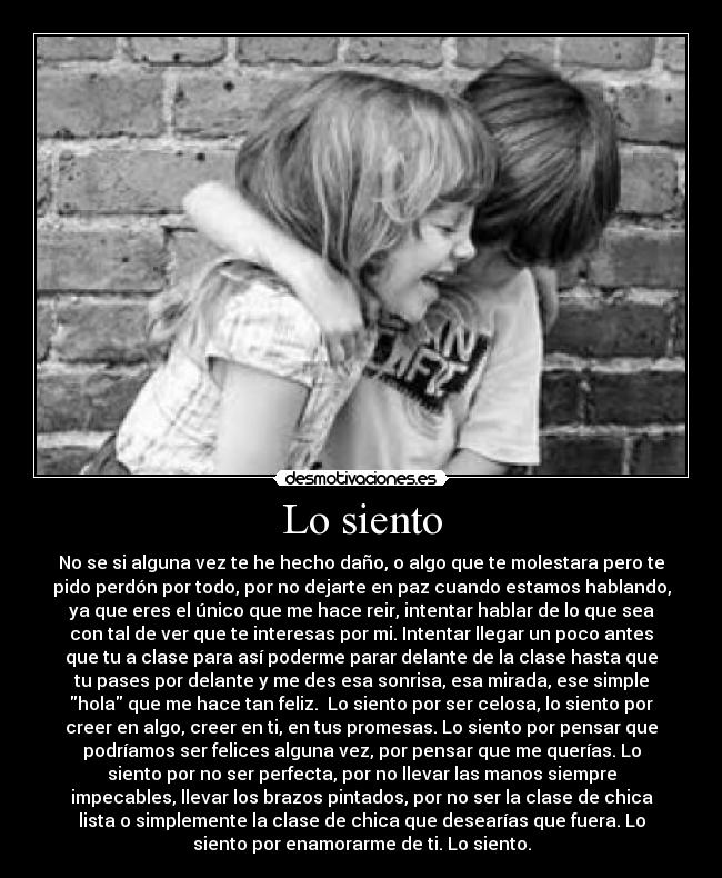 Lo siento - No se si alguna vez te he hecho daño, o algo que te molestara pero te
pido perdón por todo, por no dejarte en paz cuando estamos hablando,
ya que eres el único que me hace reir, intentar hablar de lo que sea
con tal de ver que te interesas por mi. Intentar llegar un poco antes
que tu a clase para así poderme parar delante de la clase hasta que
tu pases por delante y me des esa sonrisa, esa mirada, ese simple
hola que me hace tan feliz.  Lo siento por ser celosa, lo siento por
creer en algo, creer en ti, en tus promesas. Lo siento por pensar que
podríamos ser felices alguna vez, por pensar que me querías. Lo
siento por no ser perfecta, por no llevar las manos siempre
impecables, llevar los brazos pintados, por no ser la clase de chica
lista o simplemente la clase de chica que desearías que fuera. Lo
siento por enamorarme de ti. Lo siento.