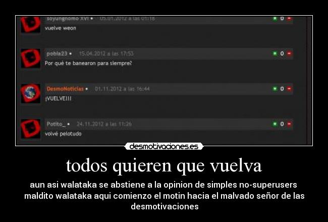 todos quieren que vuelva - aun asi walataka se abstiene a la opinion de simples no-superusers 
maldito walataka aqui comienzo el motin hacia el malvado señor de las
desmotivaciones