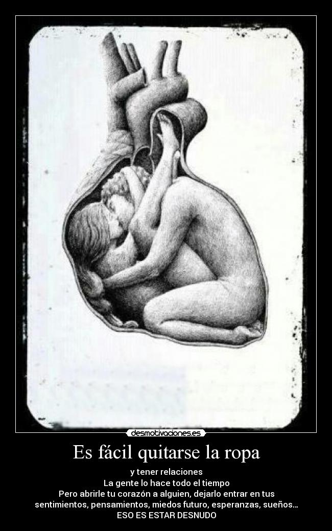Es fácil quitarse la ropa - y tener relaciones
La gente lo hace todo el tiempo
Pero abrirle tu corazón a alguien, dejarlo entrar en tus
sentimientos, pensamientos, miedos futuro, esperanzas, sueños…
ESO ES ESTAR DESNUDO