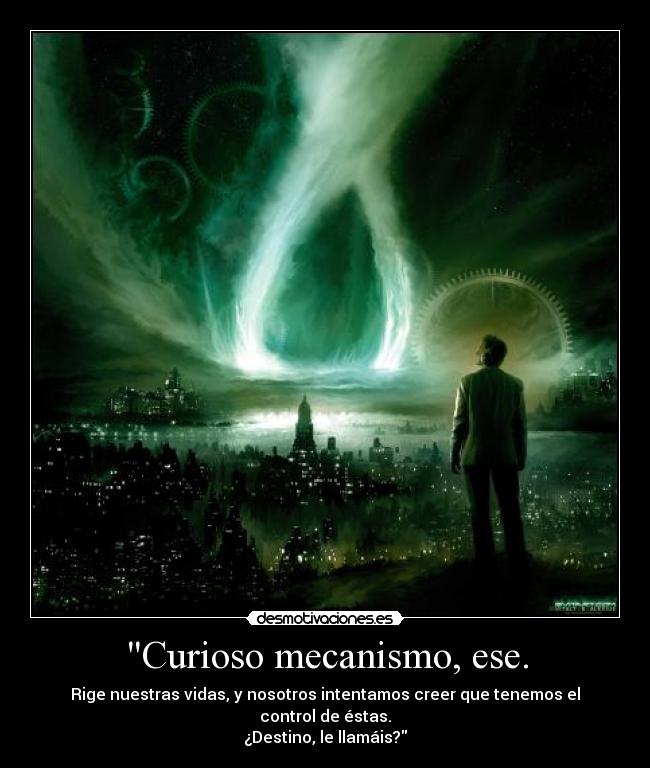 Curioso mecanismo, ese. - Rige nuestras vidas, y nosotros intentamos creer que tenemos el control de éstas.
¿Destino, le llamáis?