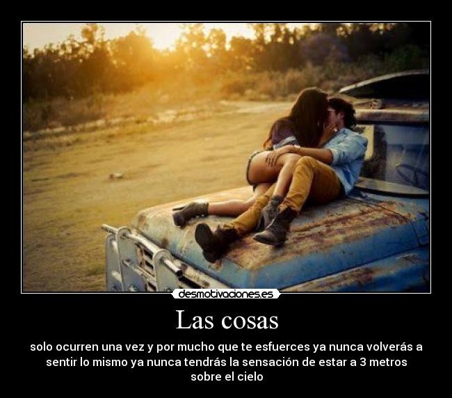 Las cosas - solo ocurren una vez y por mucho que te esfuerces ya nunca volverás a
sentir lo mismo ya nunca tendrás la sensación de estar a 3 metros
sobre el cielo