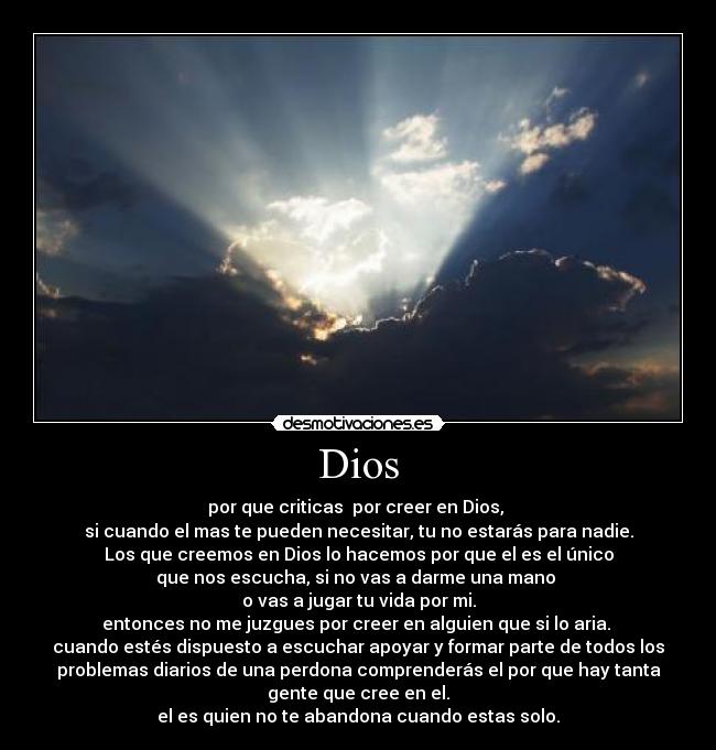 Dios - por que criticas  por creer en Dios, 
si cuando el mas te pueden necesitar, tu no estarás para nadie.
Los que creemos en Dios lo hacemos por que el es el único
que nos escucha, si no vas a darme una mano 
o vas a jugar tu vida por mi.
entonces no me juzgues por creer en alguien que si lo aria. 
cuando estés dispuesto a escuchar apoyar y formar parte de todos los
problemas diarios de una perdona comprenderás el por que hay tanta
gente que cree en el.
el es quien no te abandona cuando estas solo.