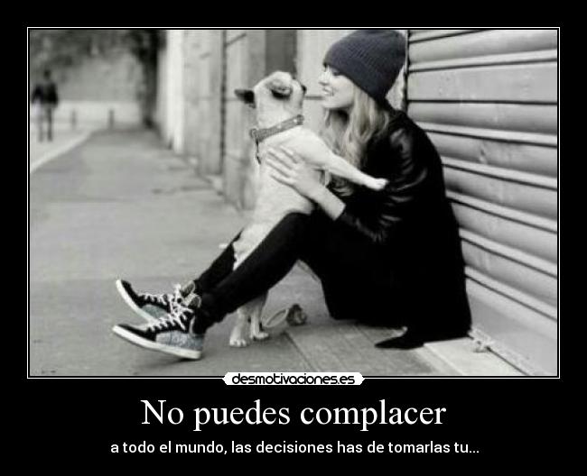 No puedes complacer - a todo el mundo, las decisiones has de tomarlas tu...