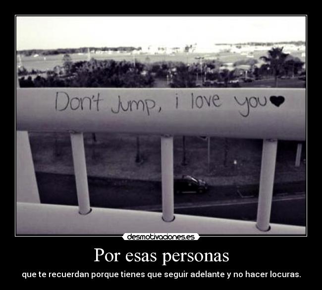 Por esas personas - que te recuerdan porque tienes que seguir adelante y no hacer locuras.