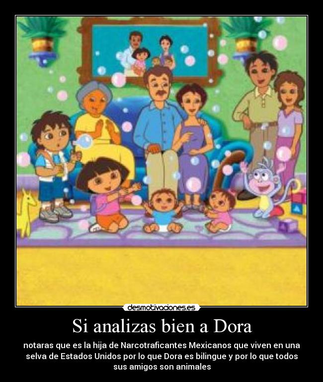 Si analizas bien a Dora - notaras que es la hija de Narcotraficantes Mexicanos que viven en una
selva de Estados Unidos por lo que Dora es bilingue y por lo que todos
sus amigos son animales