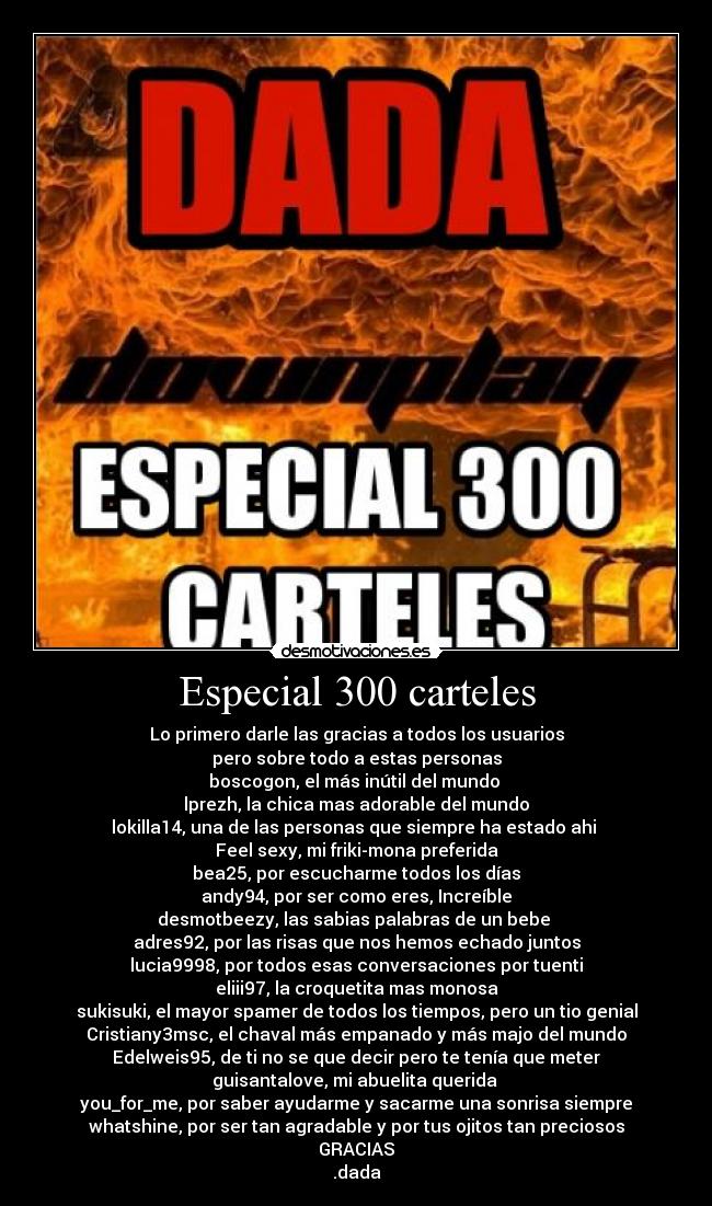 Especial 300 carteles - Lo primero darle las gracias a todos los usuarios
pero sobre todo a estas personas
boscogon, el más inútil del mundo 
lprezh, la chica mas adorable del mundo
lokilla14, una de las personas que siempre ha estado ahi 
Feel sexy, mi friki-mona preferida
bea25, por escucharme todos los días
andy94, por ser como eres, Increíble
desmotbeezy, las sabias palabras de un bebe 
adres92, por las risas que nos hemos echado juntos
lucia9998, por todos esas conversaciones por tuenti
eliii97, la croquetita mas monosa
sukisuki, el mayor spamer de todos los tiempos, pero un tio genial
Cristiany3msc, el chaval más empanado y más majo del mundo
Edelweis95, de ti no se que decir pero te tenía que meter
guisantalove, mi abuelita querida 
you_for_me, por saber ayudarme y sacarme una sonrisa siempre
whatshine, por ser tan agradable y por tus ojitos tan preciosos
GRACIAS
.dada