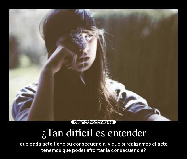 ¿Tan difícil es entender - que cada acto tiene su consecuencia, y que si realizamos el acto
tenemos que poder afrontar la consecuencia?