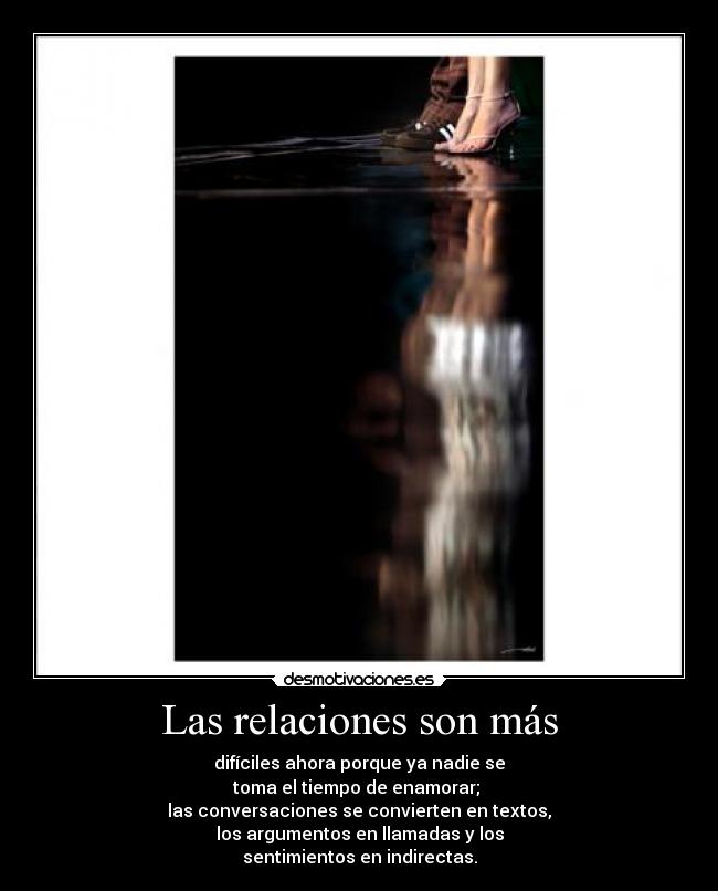 Las relaciones son más - difíciles ahora porque ya nadie se
toma el tiempo de enamorar;
las conversaciones se convierten en textos,
los argumentos en llamadas y los
sentimientos en indirectas.