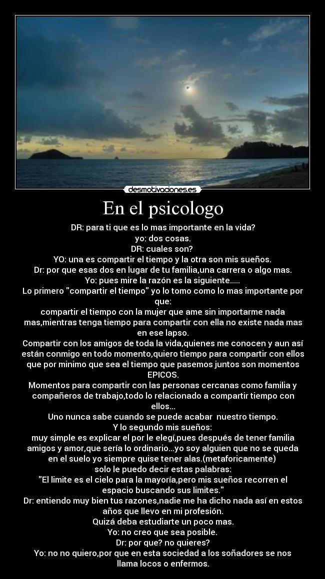 En el psicologo - DR: para ti que es lo mas importante en la vida?
yo: dos cosas.
DR: cuales son? 
YO: una es compartir el tiempo y la otra son mis sueños.
Dr: por que esas dos en lugar de tu familia,una carrera o algo mas.
Yo: pues mire la razón es la siguiente.....
Lo primero compartir el tiempo yo lo tomo como lo mas importante por
que:
compartir el tiempo con la mujer que ame sin importarme nada
mas,mientras tenga tiempo para compartir con ella no existe nada mas
en ese lapso.
Compartir con los amigos de toda la vida,quienes me conocen y aun así
están conmigo en todo momento,quiero tiempo para compartir con ellos
que por minimo que sea el tiempo que pasemos juntos son momentos
EPICOS.
Momentos para compartir con las personas cercanas como familia y
compañeros de trabajo,todo lo relacionado a compartir tiempo con
ellos...
Uno nunca sabe cuando se puede acabar  nuestro tiempo.
Y lo segundo mis sueños:
muy simple es explicar el por le elegí,pues después de tener familia
amigos y amor,que sería lo ordinario...yo soy alguien que no se queda
en el suelo yo siempre quise tener alas.(metaforicamente) 
solo le puedo decir estas palabras:
El limite es el cielo para la mayoría,pero mis sueños recorren el
espacio buscando sus limites.
Dr: entiendo muy bien tus razones,nadie me ha dicho nada así en estos
años que llevo en mi profesión.
Quizá deba estudiarte un poco mas.
Yo: no creo que sea posible.
Dr: por que? no quieres?
Yo: no no quiero,por que en esta sociedad a los soñadores se nos
llama locos o enfermos.