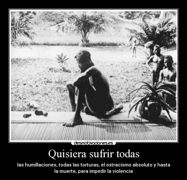 Quisiera sufrir todas - las humillaciones, todas las torturas, el ostracismo absoluto y hasta
la muerte, para impedir la violencia