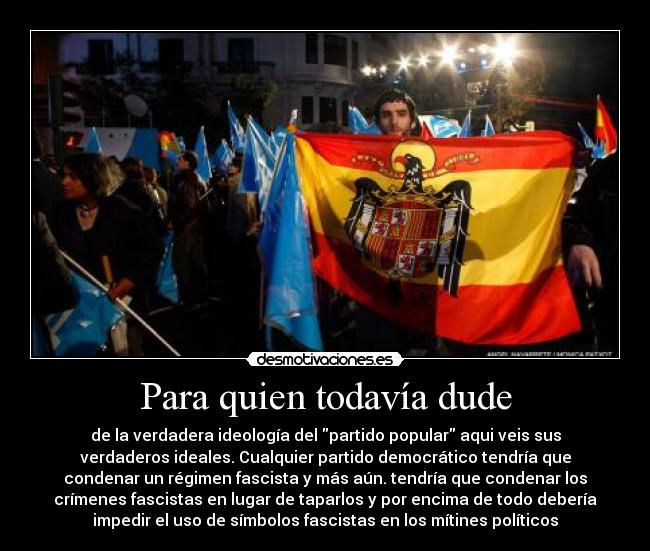 Para quien todavía dude - de la verdadera ideología del partido popular aqui veis sus
verdaderos ideales. Cualquier partido democrático tendría que
condenar un régimen fascista y más aún. tendría que condenar los
crímenes fascistas en lugar de taparlos y por encima de todo debería
impedir el uso de símbolos fascistas en los mítines políticos