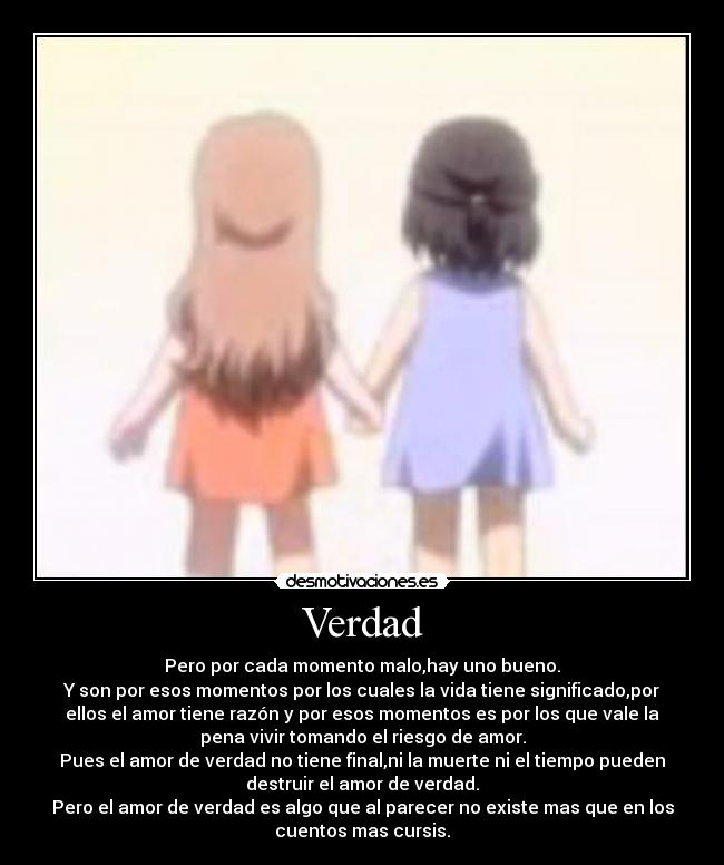 Verdad - Pero por cada momento malo,hay uno bueno.
Y son por esos momentos por los cuales la vida tiene significado,por
ellos el amor tiene razón y por esos momentos es por los que vale la
pena vivir tomando el riesgo de amor.
Pues el amor de verdad no tiene final,ni la muerte ni el tiempo pueden
destruir el amor de verdad.
Pero el amor de verdad es algo que al parecer no existe mas que en los
cuentos mas cursis.