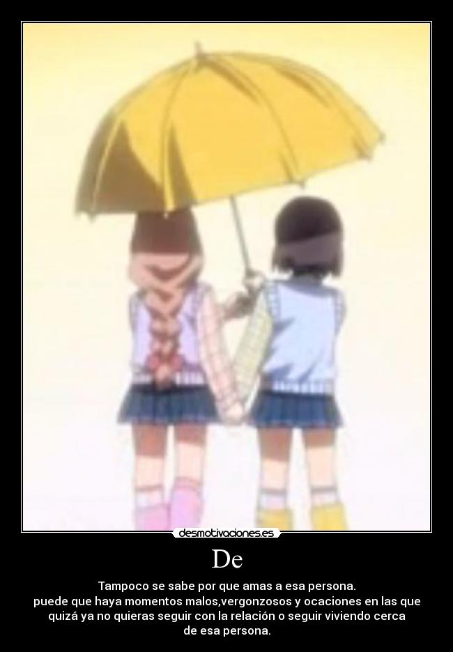 De - Tampoco se sabe por que amas a esa persona.
puede que haya momentos malos,vergonzosos y ocaciones en las que
quizá ya no quieras seguir con la relación o seguir viviendo cerca
de esa persona.