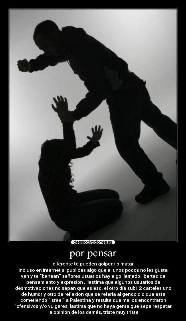 por pensar - diferente te pueden golpear o matar
incluso en internet si publicas algo que a unos pocos no les gusta
van y te banean señores usuarios hay algo llamado libertad de
pensamiento y expresión , lastima que algunos usuarios de
desmotivaciones no sepan que es eso, el otro día subi 2 carteles uno
de humor y otro de reflexion que se referia al genocidio que esta
cometiendo Israel a Palestina y resulta que me los encontraron
ofensivos y/o vulgares, lastima que no haya gente que sepa respetar
la opinión de los demás, triste muy triste