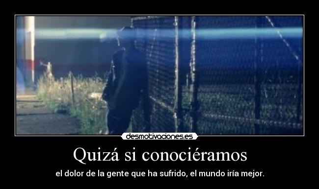 Quizá si conociéramos - el dolor de la gente que ha sufrido, el mundo iría mejor.