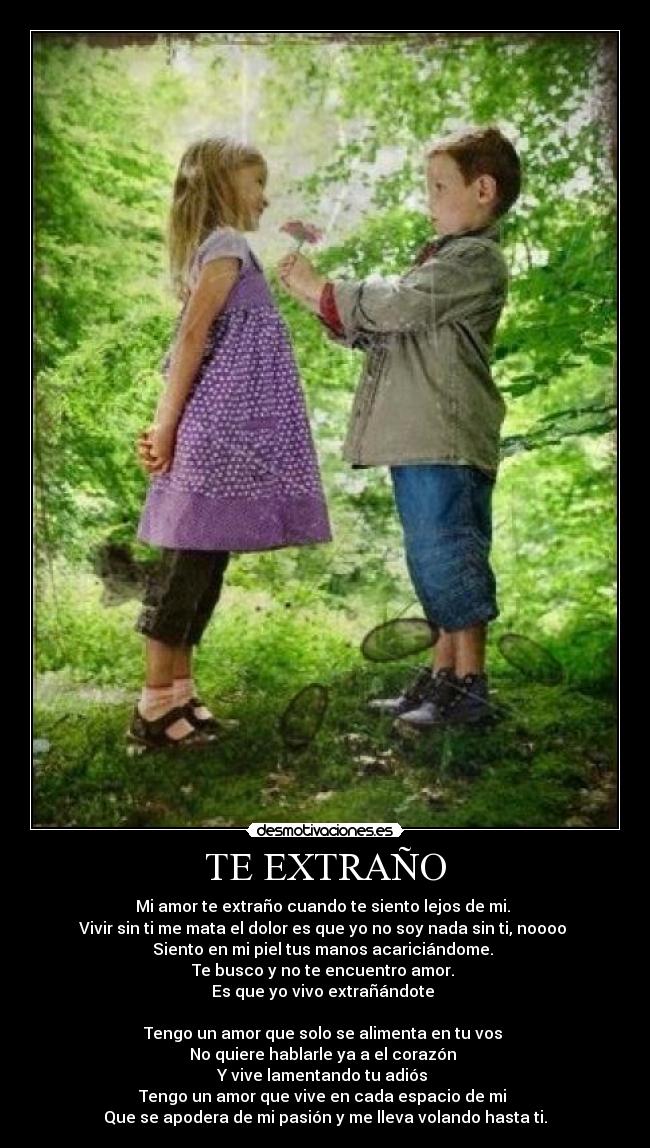 TE EXTRAÑO - Mi amor te extraño cuando te siento lejos de mi.
Vivir sin ti me mata el dolor es que yo no soy nada sin ti, noooo
Siento en mi piel tus manos acariciándome.
Te busco y no te encuentro amor.
Es que yo vivo extrañándote
Tengo un amor que solo se alimenta en tu vos
No quiere hablarle ya a el corazón
Y vive lamentando tu adiós
Tengo un amor que vive en cada espacio de mi
Que se apodera de mi pasión y me lleva volando hasta ti.