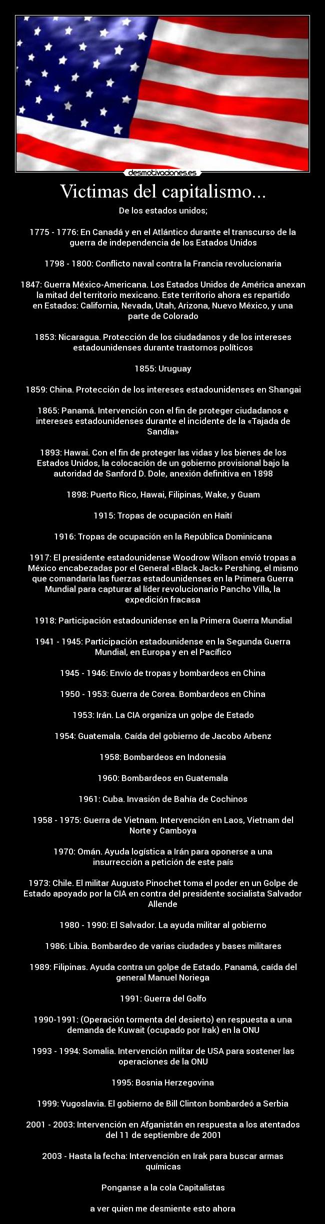 Victimas del capitalismo... - De los estados unidos;
1775 - 1776: En Canadá y en el Atlántico durante el transcurso de la
guerra de independencia de los Estados Unidos
1798 - 1800: Conflicto naval contra la Francia revolucionaria
1847: Guerra México-Americana. Los Estados Unidos de América anexan
la mitad del territorio mexicano. Este territorio ahora es repartido
en Estados: California, Nevada, Utah, Arizona, Nuevo México, y una
parte de Colorado
1853: Nicaragua. Protección de los ciudadanos y de los intereses
estadounidenses durante trastornos políticos
1855: Uruguay
1859: China. Protección de los intereses estadounidenses en Shangai
1865: Panamá. Intervención con el fin de proteger ciudadanos e
intereses estadounidenses durante el incidente de la «Tajada de
Sandía»
1893: Hawai. Con el fin de proteger las vidas y los bienes de los
Estados Unidos, la colocación de un gobierno provisional bajo la
autoridad de Sanford D. Dole, anexión definitiva en 1898
1898: Puerto Rico, Hawai, Filipinas, Wake, y Guam
1915: Tropas de ocupación en Haití
1916: Tropas de ocupación en la República Dominicana
1917: El presidente estadounidense Woodrow Wilson envió tropas a
México encabezadas por el General «Black Jack» Pershing, el mismo
que comandaría las fuerzas estadounidenses en la Primera Guerra
Mundial para capturar al líder revolucionario Pancho Villa, la
expedición fracasa
1918: Participación estadounidense en la Primera Guerra Mundial
1941 - 1945: Participación estadounidense en la Segunda Guerra
Mundial, en Europa y en el Pacífico
1945 - 1946: Envío de tropas y bombardeos en China
1950 - 1953: Guerra de Corea. Bombardeos en China
1953: Irán. La CIA organiza un golpe de Estado
1954: Guatemala. Caída del gobierno de Jacobo Arbenz
1958: Bombardeos en Indonesia
1960: Bombardeos en Guatemala
1961: Cuba. Invasión de Bahía de Cochinos
1958 - 1975: Guerra de Vietnam. Intervención en Laos, Vietnam del
Norte y Camboya
1970: Omán. Ayuda logística a Irán para oponerse a una
insurrección a petición de este país
1973: Chile. El militar Augusto Pinochet toma el poder en un Golpe de
Estado apoyado por la CIA en contra del presidente socialista Salvador
Allende
1980 - 1990: El Salvador. La ayuda militar al gobierno
1986: Libia. Bombardeo de varias ciudades y bases militares
1989: Filipinas. Ayuda contra un golpe de Estado. Panamá, caída del
general Manuel Noriega
1991: Guerra del Golfo
1990-1991: (Operación tormenta del desierto) en respuesta a una
demanda de Kuwait (ocupado por Irak) en la ONU
1993 - 1994: Somalia. Intervención militar de USA para sostener las
operaciones de la ONU
1995: Bosnia Herzegovina
1999: Yugoslavia. El gobierno de Bill Clinton bombardeó a Serbia
2001 - 2003: Intervención en Afganistán en respuesta a los atentados
del 11 de septiembre de 2001
2003 - Hasta la fecha: Intervención en Irak para buscar armas
químicas
Ponganse a la cola Capitalistas
a ver quien me desmiente esto ahora