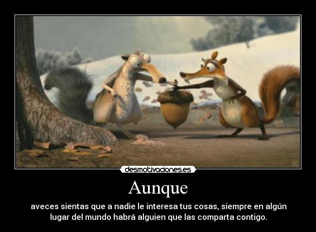 Aunque - aveces sientas que a nadie le interesa tus cosas, siempre en algún
lugar del mundo habrá alguien que las comparta contigo.