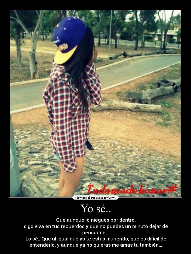 Yo sé.. - Que aunque lo niegues por dentro,
sigo viva en tus recuerdos y que no puedes un minuto dejar de
pensarme..
Lo sé.. Que al igual que yo te estás muriendo, que es difícil de
entenderlo, y aunque ya no quieras me amas tu también...