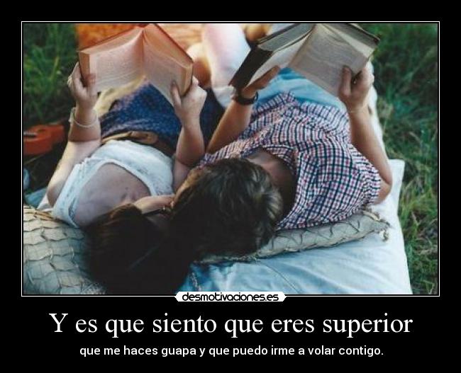 Y es que siento que eres superior - que me haces guapa y que puedo irme a volar contigo.