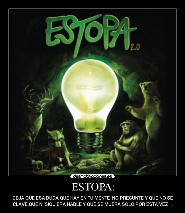 ESTOPA: - DEJA QUE ESA DUDA QUE HAY EN TU MENTE  NO PREGUNTE Y QUE NO SE
CLAVE,QUE NI SIQUIERA HABLE Y QUE SE MUERA SOLO POR ESTA VEZ ...