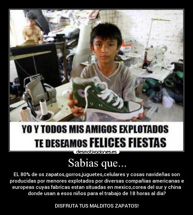 Sabias que... - EL 80% de os zapatos,gorros,juguetes,celulares y cosas navideñas son
producidas por menores explotados por diversas compañias americanas e
europeas cuyas fabricas estan situadas en mexico,corea del sur y china
donde usan a esos niños para el trabajo de 18 horas al dia?
DISFRUTA TUS MALDITOS ZAPATOS!