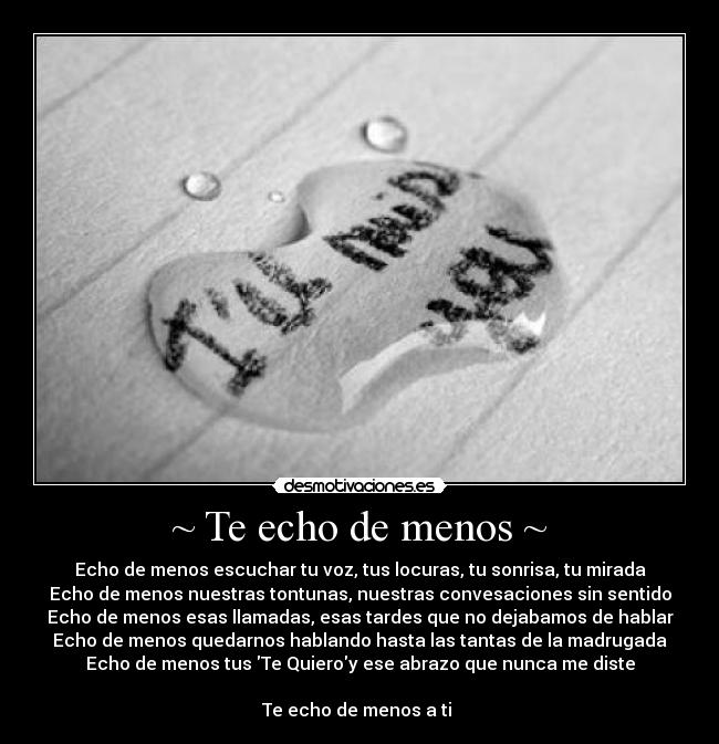 ~ Te echo de menos ~ - Echo de menos escuchar tu voz, tus locuras, tu sonrisa, tu mirada
Echo de menos nuestras tontunas, nuestras convesaciones sin sentido
Echo de menos esas llamadas, esas tardes que no dejabamos de hablar
Echo de menos quedarnos hablando hasta las tantas de la madrugada
Echo de menos tus Te Quieroy ese abrazo que nunca me diste

Te echo de menos a ti 