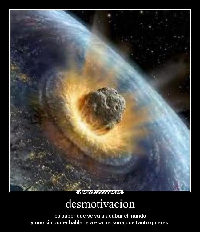 desmotivacion - es saber que se va a acabar el mundo
y uno sin poder hablarle a esa persona que tanto quieres.