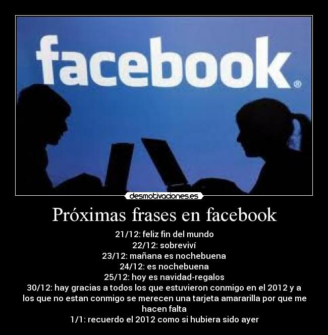 Próximas frases en facebook - 21/12: feliz fin del mundo
22/12: sobreviví
23/12: mañana es nochebuena
24/12: es nochebuena
25/12: hoy es navidad-regalos
30/12: hay gracias a todos los que estuvieron conmigo en el 2012 y a
los que no estan conmigo se merecen una tarjeta amararilla por que me
hacen falta
1/1: recuerdo el 2012 como si hubiera sido ayer