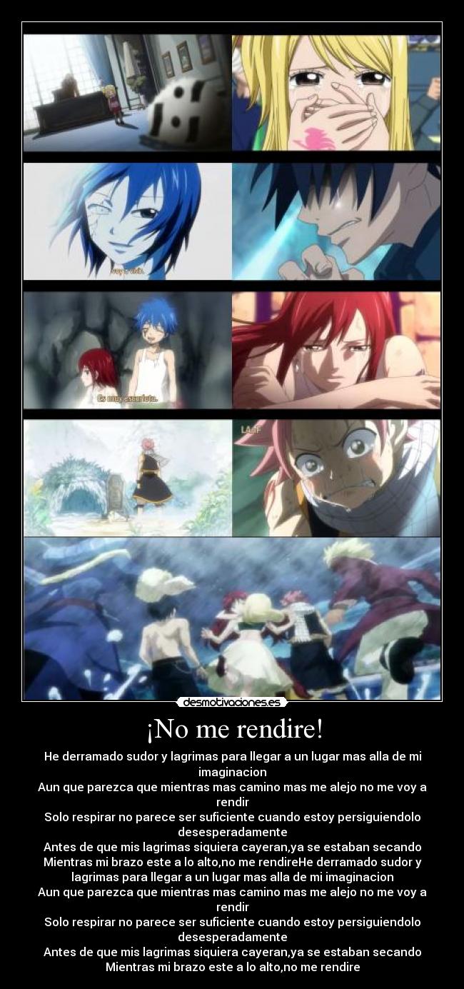 ¡No me rendire! - He derramado sudor y lagrimas para llegar a un lugar mas alla de mi
imaginacion
Aun que parezca que mientras mas camino mas me alejo no me voy a
rendir
Solo respirar no parece ser suficiente cuando estoy persiguiendolo
desesperadamente
Antes de que mis lagrimas siquiera cayeran,ya se estaban secando
Mientras mi brazo este a lo alto,no me rendireHe derramado sudor y
lagrimas para llegar a un lugar mas alla de mi imaginacion
Aun que parezca que mientras mas camino mas me alejo no me voy a
rendir
Solo respirar no parece ser suficiente cuando estoy persiguiendolo
desesperadamente
Antes de que mis lagrimas siquiera cayeran,ya se estaban secando
Mientras mi brazo este a lo alto,no me rendire