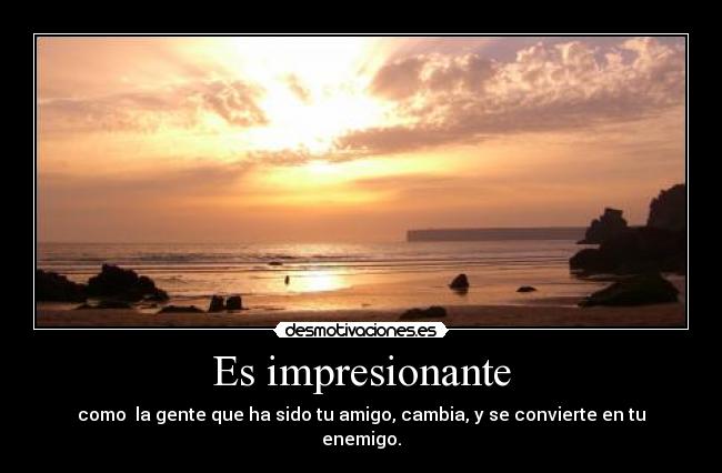 Es impresionante - como la gente que ha sido tu amigo, cambia, y se convierte en tu enemigo.