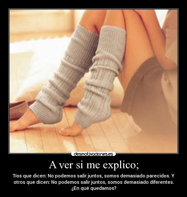 A ver si me explico; - Tíos que dicen: No podemos salir juntos, somos demasiado parecidos. Y
otros que dicen: No podemos salir juntos, somos demasiado diferentes.
¿En qué quedamos?