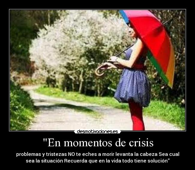 En momentos de crisis - problemas y tristezas NO te eches a morir levanta la cabeza Sea cual
sea la situación Recuerda que en la vida todo tiene solución