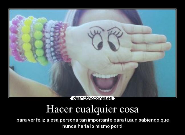 Hacer cualquier cosa - para ver feliz a esa persona tan importante para ti,aun sabiendo que
nunca haria lo mismo por ti.